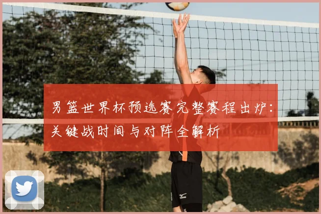 男篮世界杯预选赛完整赛程出炉：关键战时间与对阵全解析