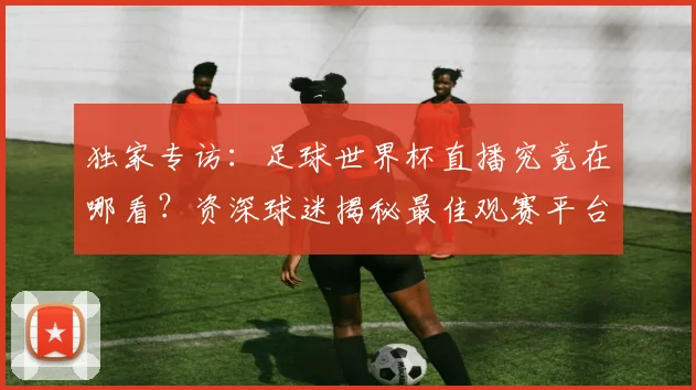 独家专访：足球世界杯直播究竟在哪看？资深球迷揭秘最佳观赛平台