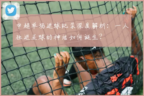 中超单场进球纪录深度解析:一人独进五球的神话如何诞生?