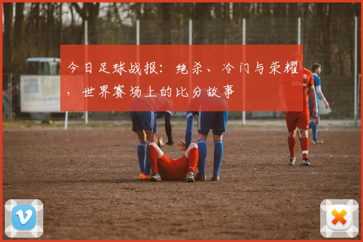 今日足球战报：绝杀、冷门与荣耀，世界赛场上的比分故事