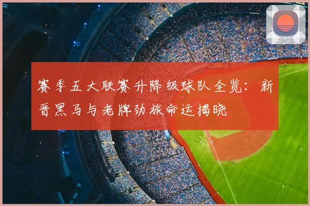 赛季五大联赛升降级球队全览:新晋黑马与老牌劲旅命运揭晓
