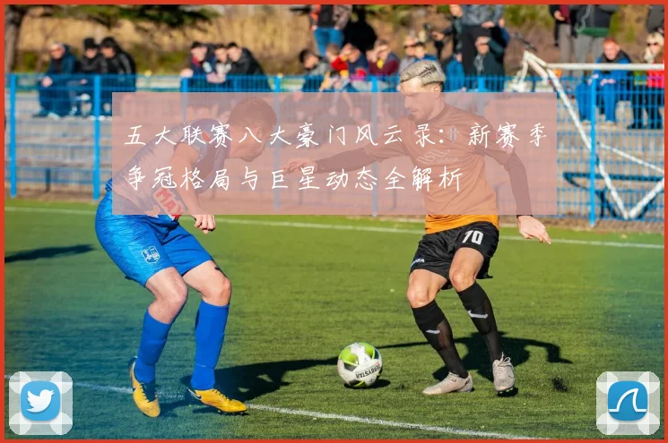 五大联赛八大豪门风云录：新赛季争冠格局与巨星动态全解析