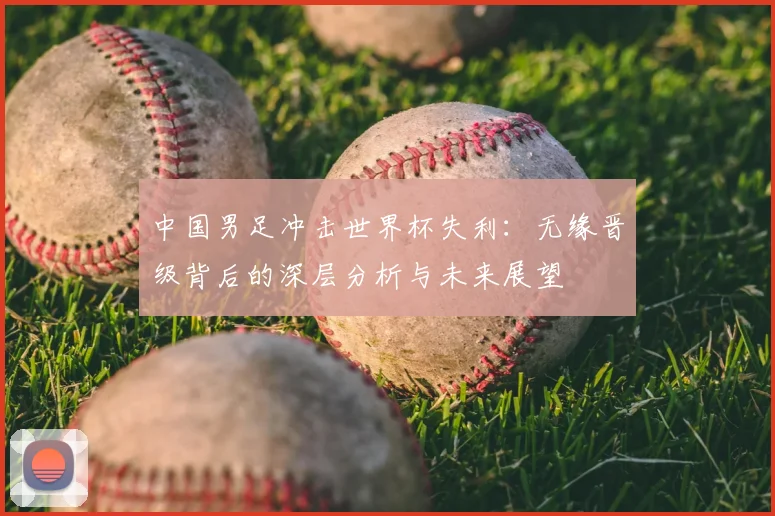 中国男足冲击世界杯失利:无缘晋级背后的深层分析与未来展望